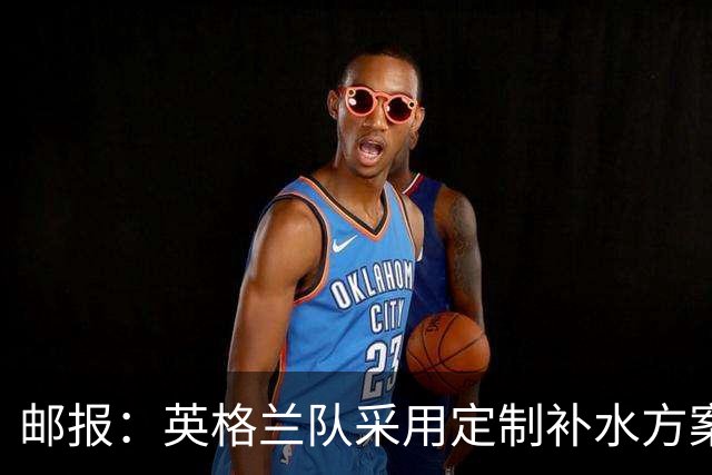 邮报：英格兰队采用定制补水方案应对高温，并为球员提供特制披萨