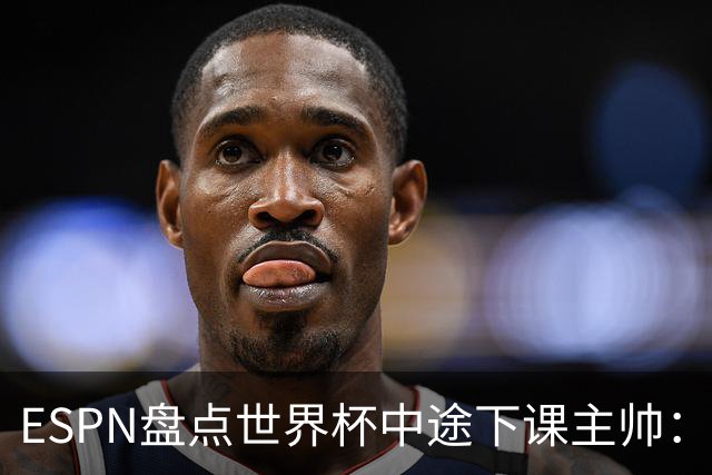 ESPN盘点世界杯中途下课主帅：拉穆奇上榜 洛佩特吉、车范根在列